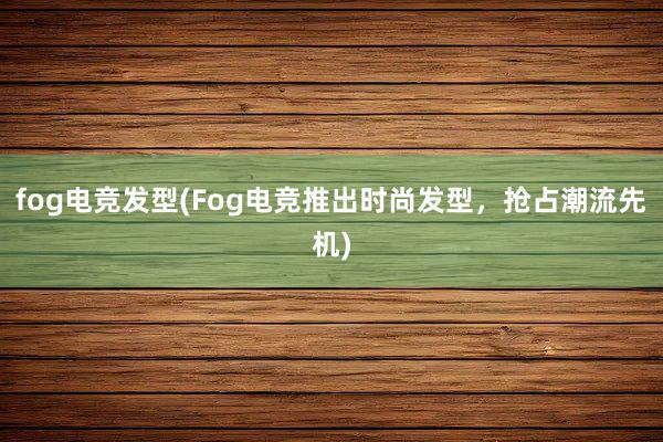 fog电竞发型(Fog电竞推出时尚发型，抢占潮流先机)