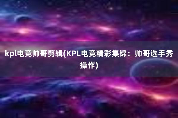 kpl电竞帅哥剪辑(KPL电竞精彩集锦：帅哥选手秀操作)