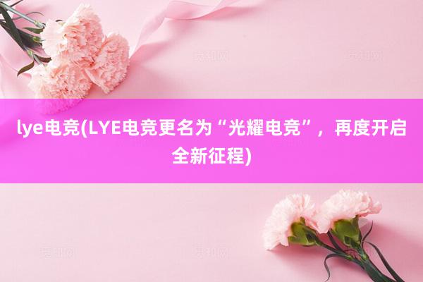 lye电竞(LYE电竞更名为“光耀电竞”，再度开启全新征程)