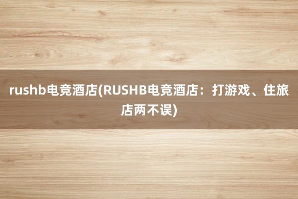 rushb电竞酒店(RUSHB电竞酒店：打游戏、住旅店两不误)