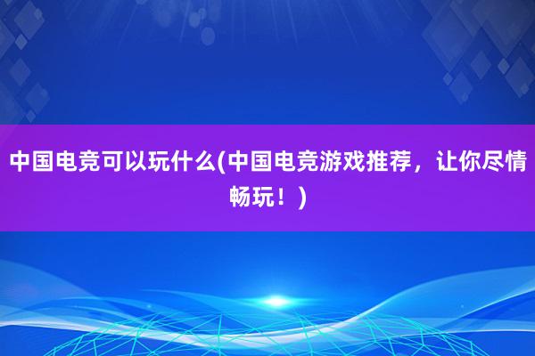 中国电竞可以玩什么(中国电竞游戏推荐，让你尽情畅玩！)