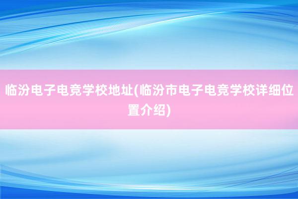 临汾电子电竞学校地址(临汾市电子电竞学校详细位置介绍)