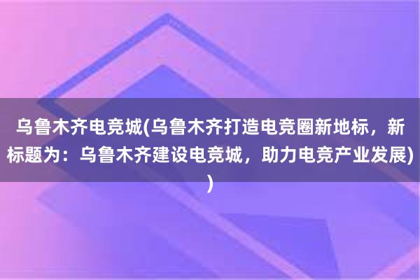 乌鲁木齐电竞城(乌鲁木齐打造电竞圈新地标，新标题为：乌鲁木齐建设电竞城，助力电竞产业发展)