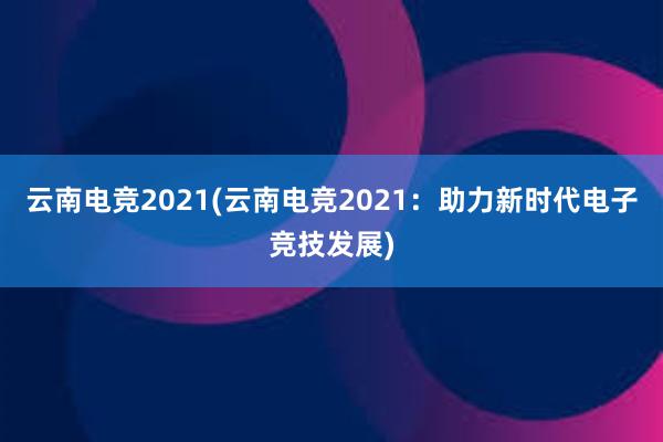 云南电竞2021(云南电竞2021：助力新时代电子竞技发展)