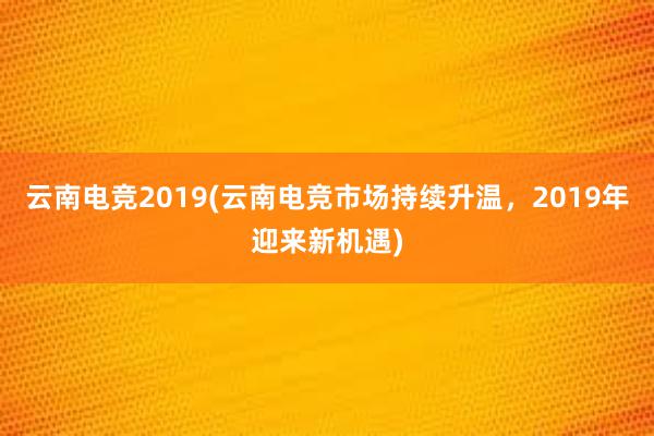 云南电竞2019(云南电竞市场持续升温，2019年迎来新机遇)