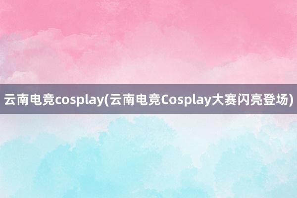 云南电竞cosplay(云南电竞Cosplay大赛闪亮登场)