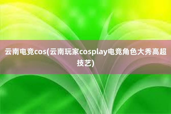 云南电竞cos(云南玩家cosplay电竞角色大秀高超技艺)