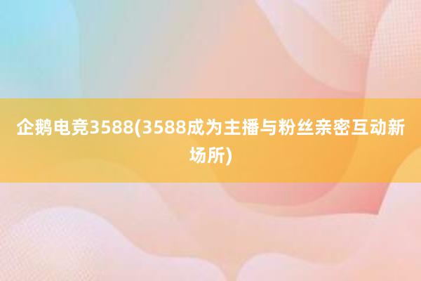 企鹅电竞3588(3588成为主播与粉丝亲密互动新场所)