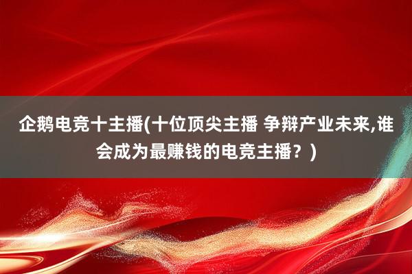 企鹅电竞十主播(十位顶尖主播 争辩产业未来，谁会成为最赚钱的电竞主播？)