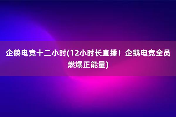 企鹅电竞十二小时(12小时长直播！企鹅电竞全员燃爆正能量)