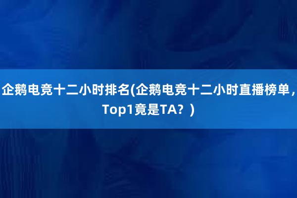 企鹅电竞十二小时排名(企鹅电竞十二小时直播榜单，Top1竟是TA？)