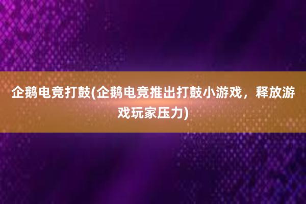 企鹅电竞打鼓(企鹅电竞推出打鼓小游戏，释放游戏玩家压力)