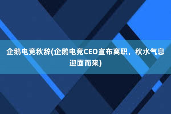 企鹅电竞秋辞(企鹅电竞CEO宣布离职，秋水气息迎面而来)