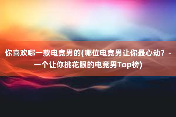 你喜欢哪一款电竞男的(哪位电竞男让你最心动？-一个让你挑花眼的电竞男Top榜)