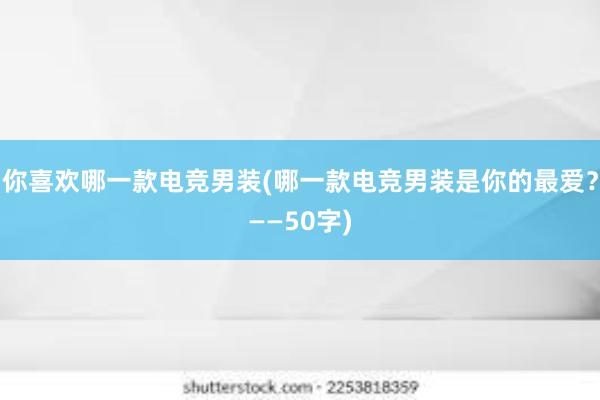 你喜欢哪一款电竞男装(哪一款电竞男装是你的最爱？——50字)