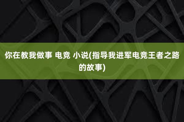 你在教我做事 电竞 小说(指导我进军电竞王者之路的故事)