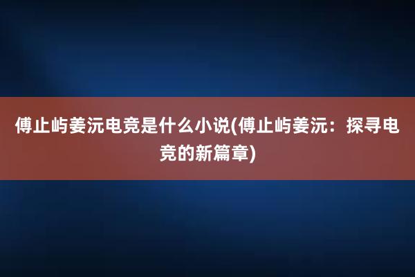 傅止屿姜沅电竞是什么小说(傅止屿姜沅：探寻电竞的新篇章)