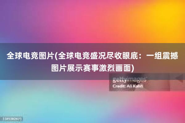 全球电竞图片(全球电竞盛况尽收眼底：一组震撼图片展示赛事激烈画面)