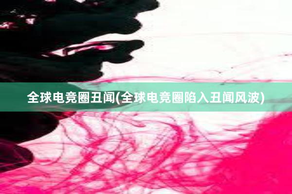 全球电竞圈丑闻(全球电竞圈陷入丑闻风波)