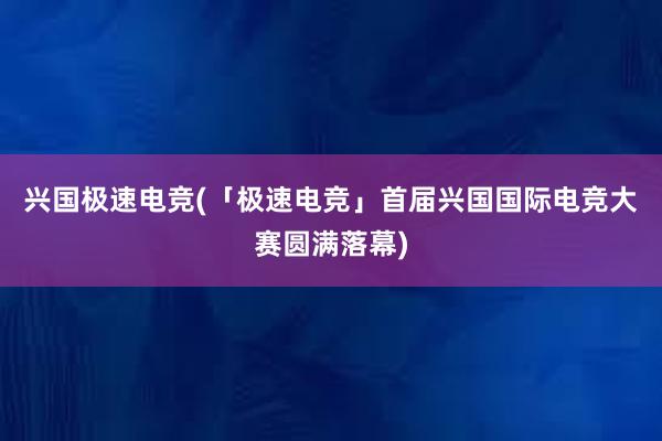 兴国极速电竞(「极速电竞」首届兴国国际电竞大赛圆满落幕)