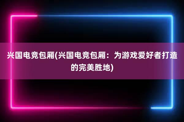 兴国电竞包厢(兴国电竞包厢：为游戏爱好者打造的完美胜地)