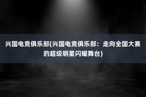 兴国电竞俱乐部(兴国电竞俱乐部：走向全国大赛的超级明星闪耀舞台)