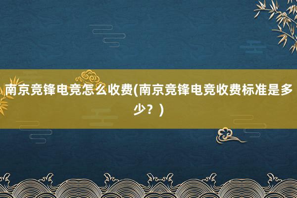 南京竞锋电竞怎么收费(南京竞锋电竞收费标准是多少？)