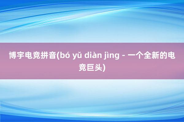 博宇电竞拼音(bó yǔ diàn jìng - 一个全新的电竞巨头)