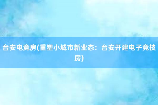 台安电竞房(重塑小城市新业态：台安开建电子竞技房)