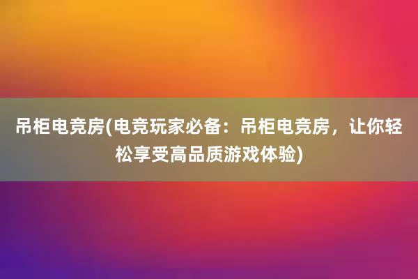 吊柜电竞房(电竞玩家必备：吊柜电竞房，让你轻松享受高品质游戏体验)