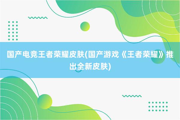 国产电竞王者荣耀皮肤(国产游戏《王者荣耀》推出全新皮肤)