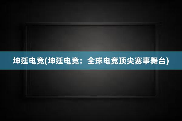 坤廷电竞(坤廷电竞：全球电竞顶尖赛事舞台)