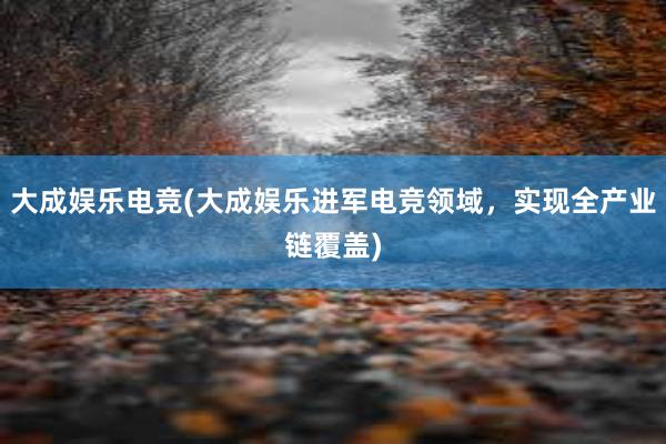 大成娱乐电竞(大成娱乐进军电竞领域，实现全产业链覆盖)