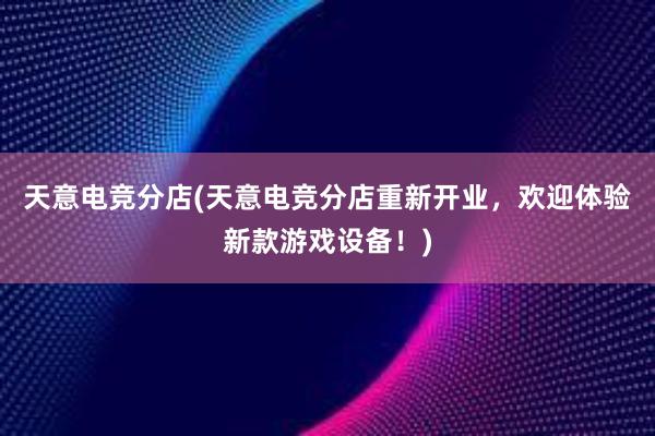 天意电竞分店(天意电竞分店重新开业，欢迎体验新款游戏设备！)