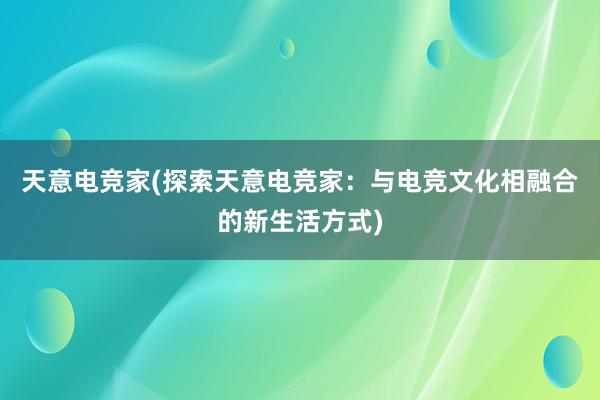 天意电竞家(探索天意电竞家：与电竞文化相融合的新生活方式)