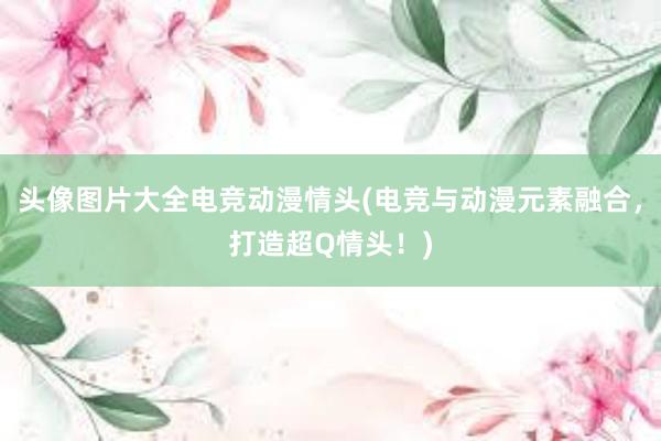 头像图片大全电竞动漫情头(电竞与动漫元素融合，打造超Q情头！)