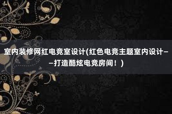 室内装修网红电竞室设计(红色电竞主题室内设计——打造酷炫电竞房间！)