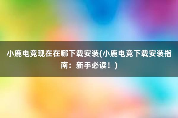 小鹿电竞现在在哪下载安装(小鹿电竞下载安装指南：新手必读！)