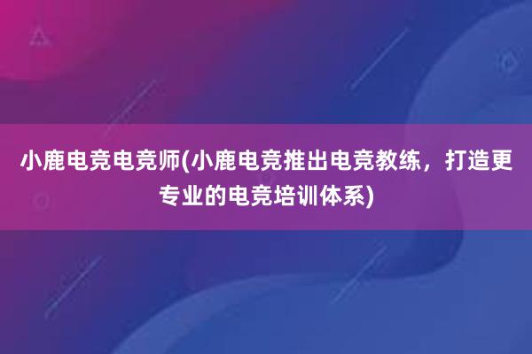 小鹿电竞电竞师(小鹿电竞推出电竞教练，打造更专业的电竞培训体系)