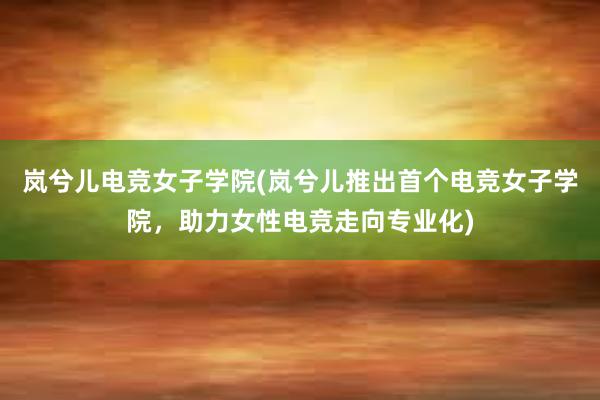 岚兮儿电竞女子学院(岚兮儿推出首个电竞女子学院，助力女性电竞走向专业化)