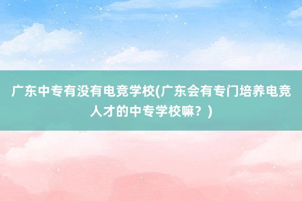 广东中专有没有电竞学校(广东会有专门培养电竞人才的中专学校嘛？)