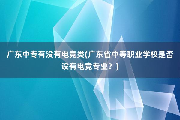 广东中专有没有电竞类(广东省中等职业学校是否设有电竞专业？)