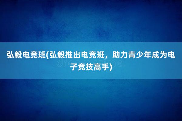 弘毅电竞班(弘毅推出电竞班，助力青少年成为电子竞技高手)