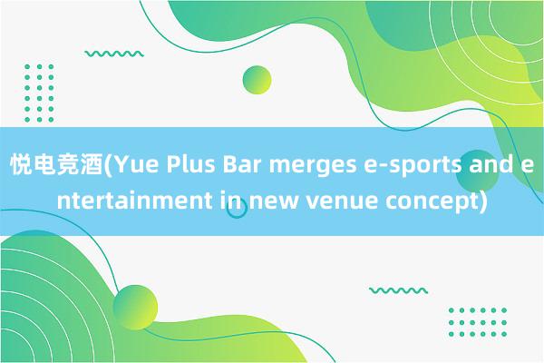 悦电竞酒(Yue Plus Bar merges e-sports and entertainment in new venue concept)