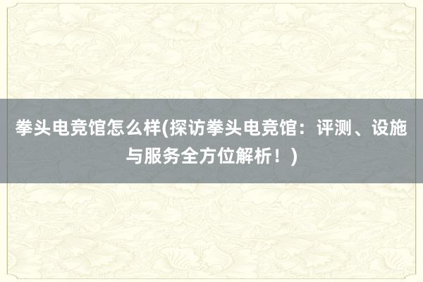 拳头电竞馆怎么样(探访拳头电竞馆：评测、设施与服务全方位解析！)