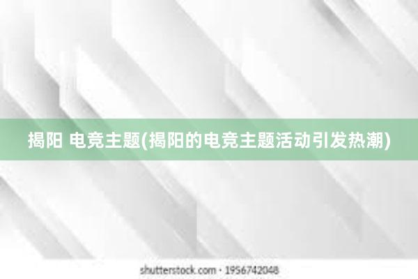 揭阳 电竞主题(揭阳的电竞主题活动引发热潮)