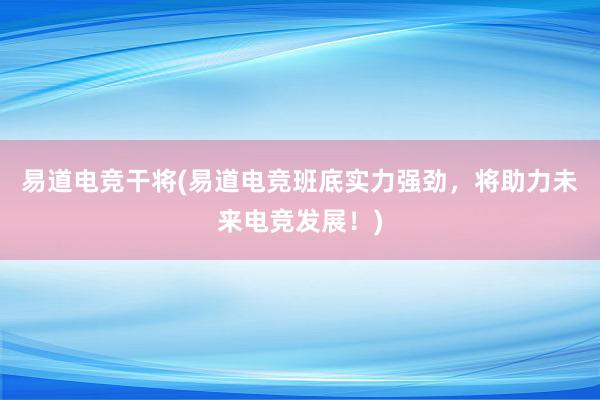 易道电竞干将(易道电竞班底实力强劲，将助力未来电竞发展！)