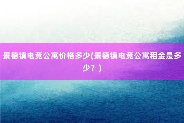 景德镇电竞公寓价格多少(景德镇电竞公寓租金是多少？)