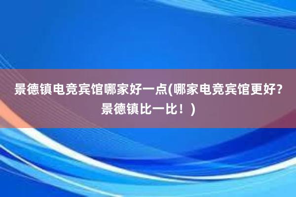 景德镇电竞宾馆哪家好一点(哪家电竞宾馆更好？景德镇比一比！)