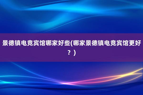 景德镇电竞宾馆哪家好些(哪家景德镇电竞宾馆更好？)